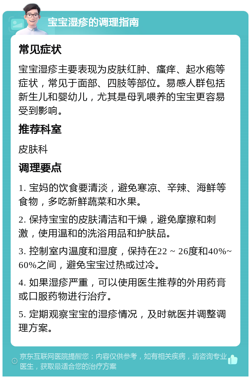 宝宝湿疹的调理指南 常见症状 宝宝湿疹主要表现为皮肤红肿、瘙痒、起水疱等症状，常见于面部、四肢等部位。易感人群包括新生儿和婴幼儿，尤其是母乳喂养的宝宝更容易受到影响。 推荐科室 皮肤科 调理要点 1. 宝妈的饮食要清淡，避免寒凉、辛辣、海鲜等食物，多吃新鲜蔬菜和水果。 2. 保持宝宝的皮肤清洁和干燥，避免摩擦和刺激，使用温和的洗浴用品和护肤品。 3. 控制室内温度和湿度，保持在22 ~ 26度和40%~60%之间，避免宝宝过热或过冷。 4. 如果湿疹严重，可以使用医生推荐的外用药膏或口服药物进行治疗。 5. 定期观察宝宝的湿疹情况，及时就医并调整调理方案。