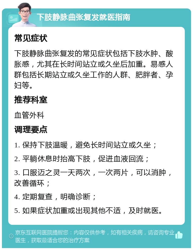 下肢静脉曲张复发就医指南 常见症状 下肢静脉曲张复发的常见症状包括下肢水肿、酸胀感，尤其在长时间站立或久坐后加重。易感人群包括长期站立或久坐工作的人群、肥胖者、孕妇等。 推荐科室 血管外科 调理要点 1. 保持下肢温暖，避免长时间站立或久坐； 2. 平躺休息时抬高下肢，促进血液回流； 3. 口服迈之灵一天两次，一次两片，可以消肿，改善循环； 4. 定期复查，明确诊断； 5. 如果症状加重或出现其他不适，及时就医。