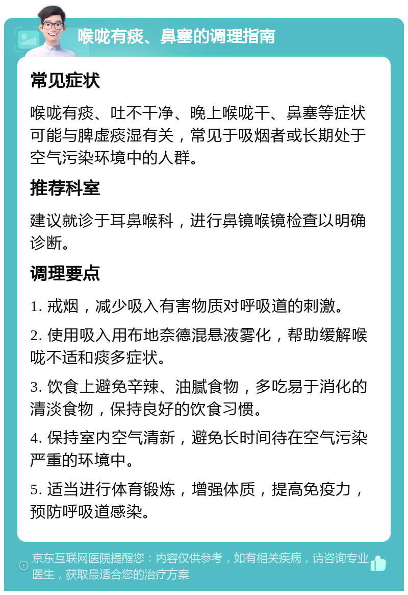 喉咙有痰、鼻塞的调理指南 常见症状 喉咙有痰、吐不干净、晚上喉咙干、鼻塞等症状可能与脾虚痰湿有关，常见于吸烟者或长期处于空气污染环境中的人群。 推荐科室 建议就诊于耳鼻喉科，进行鼻镜喉镜检查以明确诊断。 调理要点 1. 戒烟，减少吸入有害物质对呼吸道的刺激。 2. 使用吸入用布地奈德混悬液雾化，帮助缓解喉咙不适和痰多症状。 3. 饮食上避免辛辣、油腻食物，多吃易于消化的清淡食物，保持良好的饮食习惯。 4. 保持室内空气清新，避免长时间待在空气污染严重的环境中。 5. 适当进行体育锻炼，增强体质，提高免疫力，预防呼吸道感染。