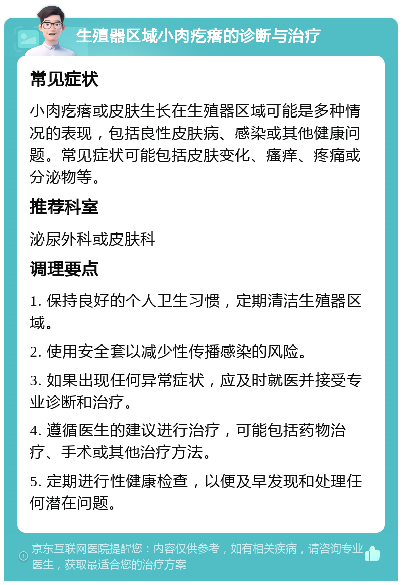 生殖器区域小肉疙瘩的诊断与治疗 常见症状 小肉疙瘩或皮肤生长在生殖器区域可能是多种情况的表现，包括良性皮肤病、感染或其他健康问题。常见症状可能包括皮肤变化、瘙痒、疼痛或分泌物等。 推荐科室 泌尿外科或皮肤科 调理要点 1. 保持良好的个人卫生习惯，定期清洁生殖器区域。 2. 使用安全套以减少性传播感染的风险。 3. 如果出现任何异常症状，应及时就医并接受专业诊断和治疗。 4. 遵循医生的建议进行治疗，可能包括药物治疗、手术或其他治疗方法。 5. 定期进行性健康检查，以便及早发现和处理任何潜在问题。