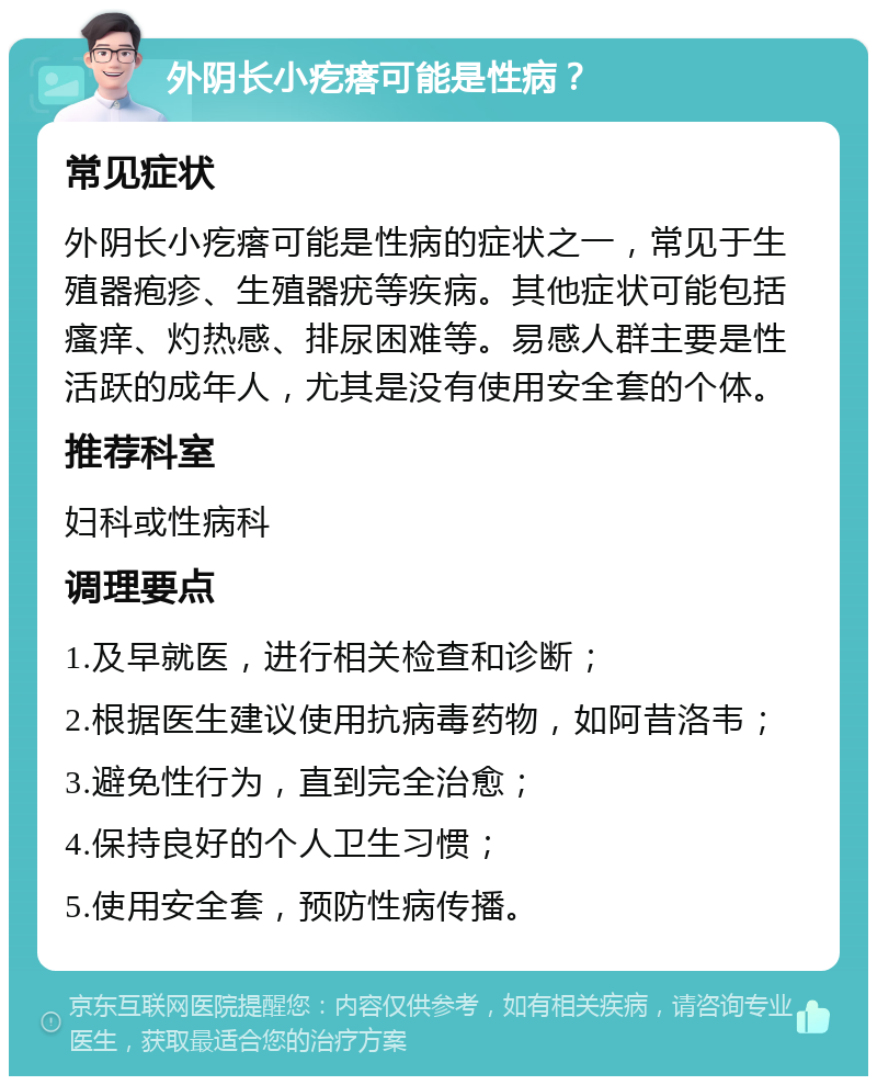 外阴长小疙瘩可能是性病？ 常见症状 外阴长小疙瘩可能是性病的症状之一，常见于生殖器疱疹、生殖器疣等疾病。其他症状可能包括瘙痒、灼热感、排尿困难等。易感人群主要是性活跃的成年人，尤其是没有使用安全套的个体。 推荐科室 妇科或性病科 调理要点 1.及早就医，进行相关检查和诊断； 2.根据医生建议使用抗病毒药物，如阿昔洛韦； 3.避免性行为，直到完全治愈； 4.保持良好的个人卫生习惯； 5.使用安全套，预防性病传播。