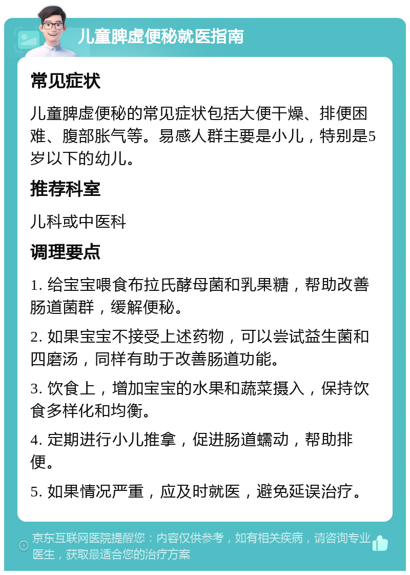 儿童脾虚便秘就医指南 常见症状 儿童脾虚便秘的常见症状包括大便干燥、排便困难、腹部胀气等。易感人群主要是小儿，特别是5岁以下的幼儿。 推荐科室 儿科或中医科 调理要点 1. 给宝宝喂食布拉氏酵母菌和乳果糖，帮助改善肠道菌群，缓解便秘。 2. 如果宝宝不接受上述药物，可以尝试益生菌和四磨汤，同样有助于改善肠道功能。 3. 饮食上，增加宝宝的水果和蔬菜摄入，保持饮食多样化和均衡。 4. 定期进行小儿推拿，促进肠道蠕动，帮助排便。 5. 如果情况严重，应及时就医，避免延误治疗。