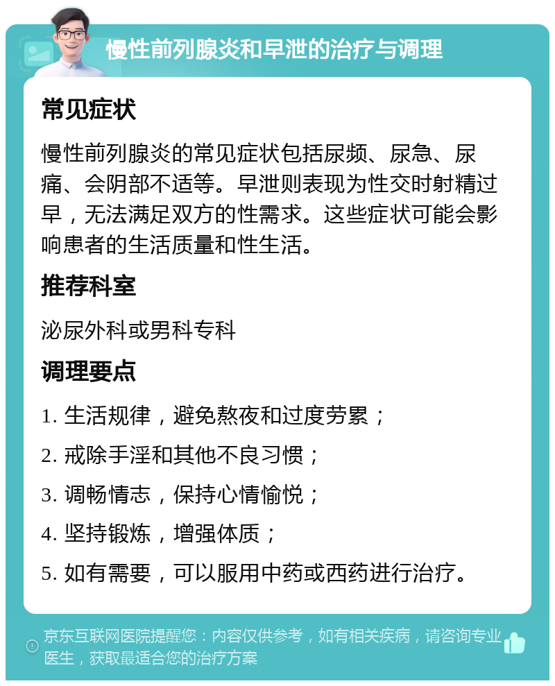 慢性前列腺炎和早泄的治疗与调理 常见症状 慢性前列腺炎的常见症状包括尿频、尿急、尿痛、会阴部不适等。早泄则表现为性交时射精过早，无法满足双方的性需求。这些症状可能会影响患者的生活质量和性生活。 推荐科室 泌尿外科或男科专科 调理要点 1. 生活规律，避免熬夜和过度劳累； 2. 戒除手淫和其他不良习惯； 3. 调畅情志，保持心情愉悦； 4. 坚持锻炼，增强体质； 5. 如有需要，可以服用中药或西药进行治疗。