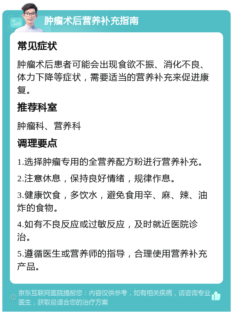 肿瘤术后营养补充指南 常见症状 肿瘤术后患者可能会出现食欲不振、消化不良、体力下降等症状，需要适当的营养补充来促进康复。 推荐科室 肿瘤科、营养科 调理要点 1.选择肿瘤专用的全营养配方粉进行营养补充。 2.注意休息，保持良好情绪，规律作息。 3.健康饮食，多饮水，避免食用辛、麻、辣、油炸的食物。 4.如有不良反应或过敏反应，及时就近医院诊治。 5.遵循医生或营养师的指导，合理使用营养补充产品。