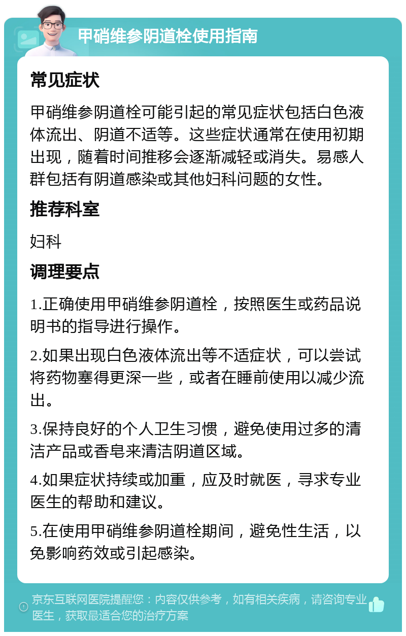 甲硝维参阴道栓使用指南 常见症状 甲硝维参阴道栓可能引起的常见症状包括白色液体流出、阴道不适等。这些症状通常在使用初期出现，随着时间推移会逐渐减轻或消失。易感人群包括有阴道感染或其他妇科问题的女性。 推荐科室 妇科 调理要点 1.正确使用甲硝维参阴道栓，按照医生或药品说明书的指导进行操作。 2.如果出现白色液体流出等不适症状，可以尝试将药物塞得更深一些，或者在睡前使用以减少流出。 3.保持良好的个人卫生习惯，避免使用过多的清洁产品或香皂来清洁阴道区域。 4.如果症状持续或加重，应及时就医，寻求专业医生的帮助和建议。 5.在使用甲硝维参阴道栓期间，避免性生活，以免影响药效或引起感染。