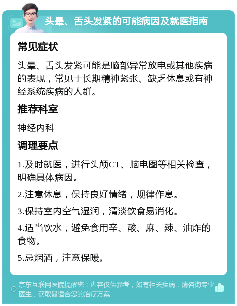 头晕、舌头发紧的可能病因及就医指南 常见症状 头晕、舌头发紧可能是脑部异常放电或其他疾病的表现，常见于长期精神紧张、缺乏休息或有神经系统疾病的人群。 推荐科室 神经内科 调理要点 1.及时就医，进行头颅CT、脑电图等相关检查，明确具体病因。 2.注意休息，保持良好情绪，规律作息。 3.保持室内空气湿润，清淡饮食易消化。 4.适当饮水，避免食用辛、酸、麻、辣、油炸的食物。 5.忌烟酒，注意保暖。