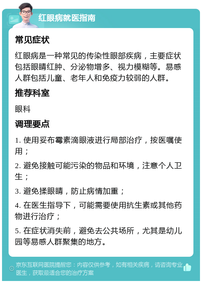 红眼病就医指南 常见症状 红眼病是一种常见的传染性眼部疾病，主要症状包括眼睛红肿、分泌物增多、视力模糊等。易感人群包括儿童、老年人和免疫力较弱的人群。 推荐科室 眼科 调理要点 1. 使用妥布霉素滴眼液进行局部治疗，按医嘱使用； 2. 避免接触可能污染的物品和环境，注意个人卫生； 3. 避免揉眼睛，防止病情加重； 4. 在医生指导下，可能需要使用抗生素或其他药物进行治疗； 5. 在症状消失前，避免去公共场所，尤其是幼儿园等易感人群聚集的地方。