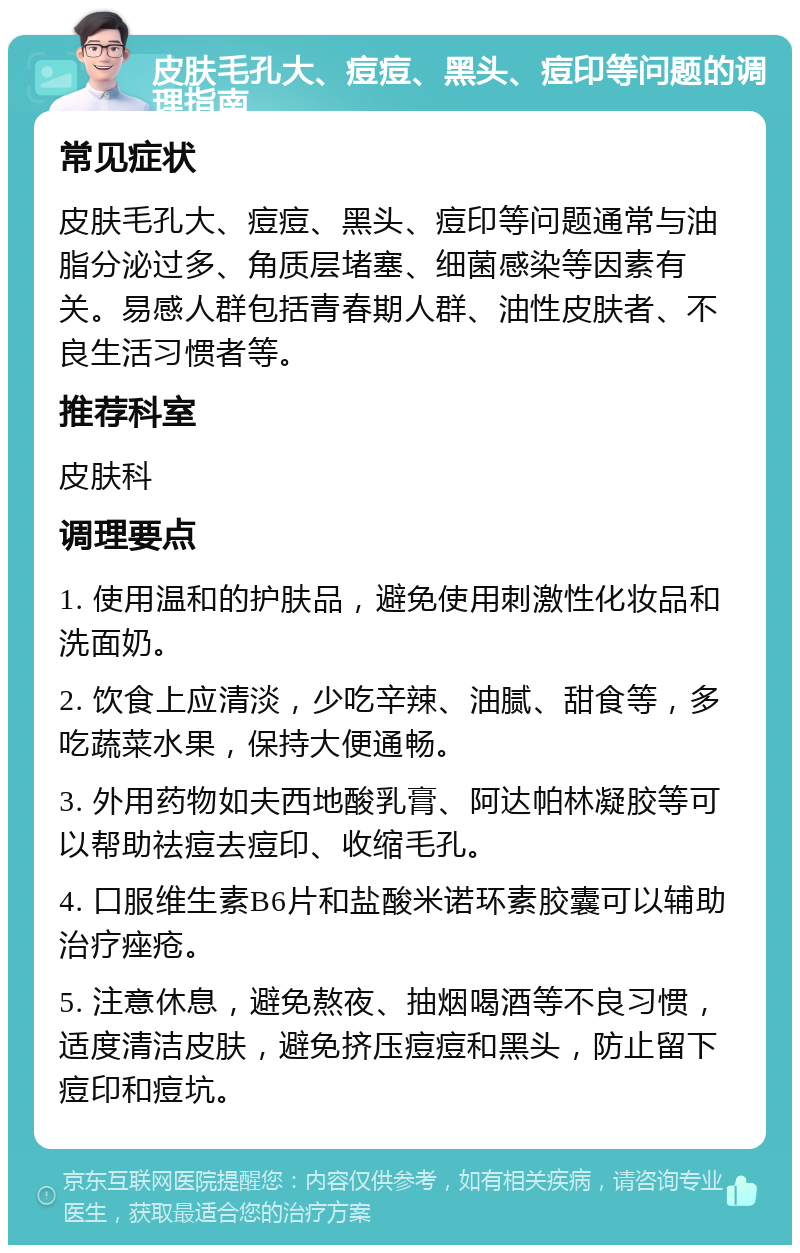 皮肤毛孔大、痘痘、黑头、痘印等问题的调理指南 常见症状 皮肤毛孔大、痘痘、黑头、痘印等问题通常与油脂分泌过多、角质层堵塞、细菌感染等因素有关。易感人群包括青春期人群、油性皮肤者、不良生活习惯者等。 推荐科室 皮肤科 调理要点 1. 使用温和的护肤品，避免使用刺激性化妆品和洗面奶。 2. 饮食上应清淡，少吃辛辣、油腻、甜食等，多吃蔬菜水果，保持大便通畅。 3. 外用药物如夫西地酸乳膏、阿达帕林凝胶等可以帮助祛痘去痘印、收缩毛孔。 4. 口服维生素B6片和盐酸米诺环素胶囊可以辅助治疗痤疮。 5. 注意休息，避免熬夜、抽烟喝酒等不良习惯，适度清洁皮肤，避免挤压痘痘和黑头，防止留下痘印和痘坑。