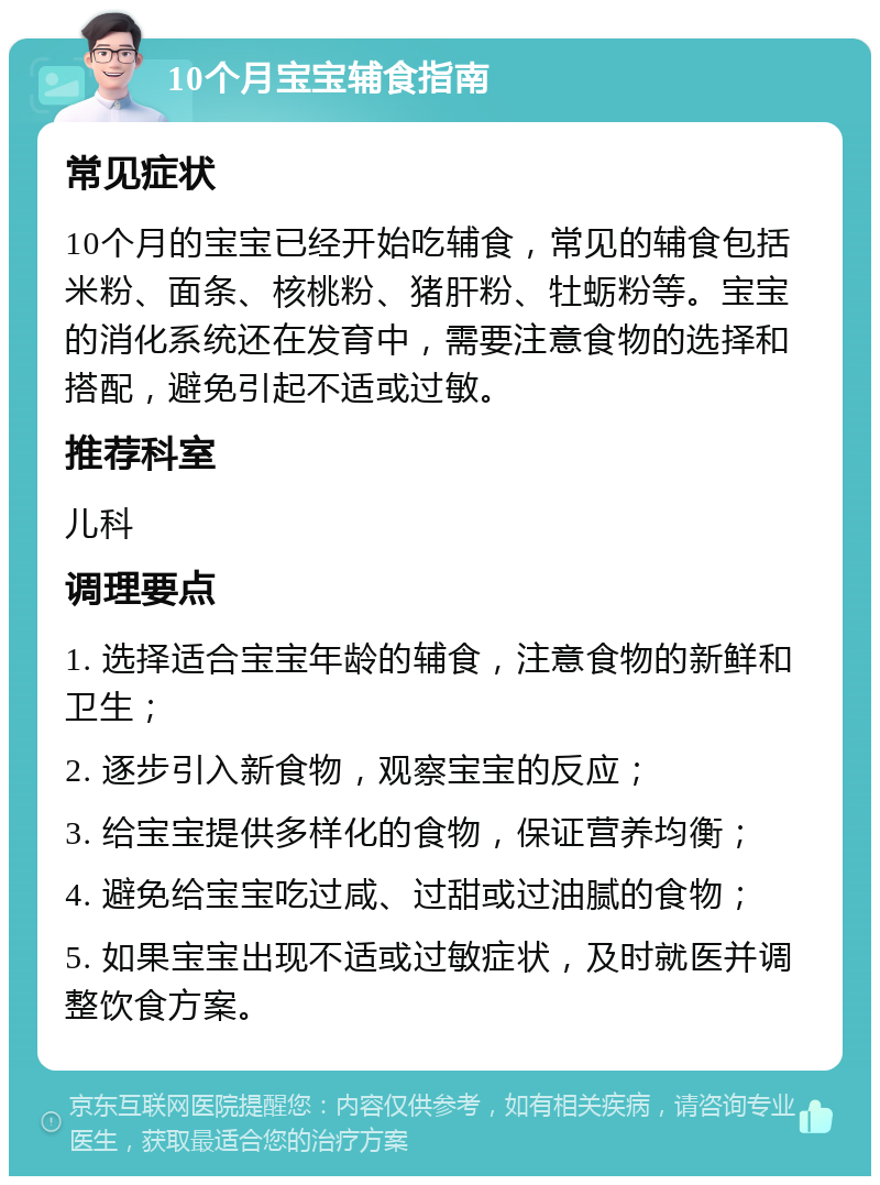 10个月宝宝辅食指南 常见症状 10个月的宝宝已经开始吃辅食，常见的辅食包括米粉、面条、核桃粉、猪肝粉、牡蛎粉等。宝宝的消化系统还在发育中，需要注意食物的选择和搭配，避免引起不适或过敏。 推荐科室 儿科 调理要点 1. 选择适合宝宝年龄的辅食，注意食物的新鲜和卫生； 2. 逐步引入新食物，观察宝宝的反应； 3. 给宝宝提供多样化的食物，保证营养均衡； 4. 避免给宝宝吃过咸、过甜或过油腻的食物； 5. 如果宝宝出现不适或过敏症状，及时就医并调整饮食方案。