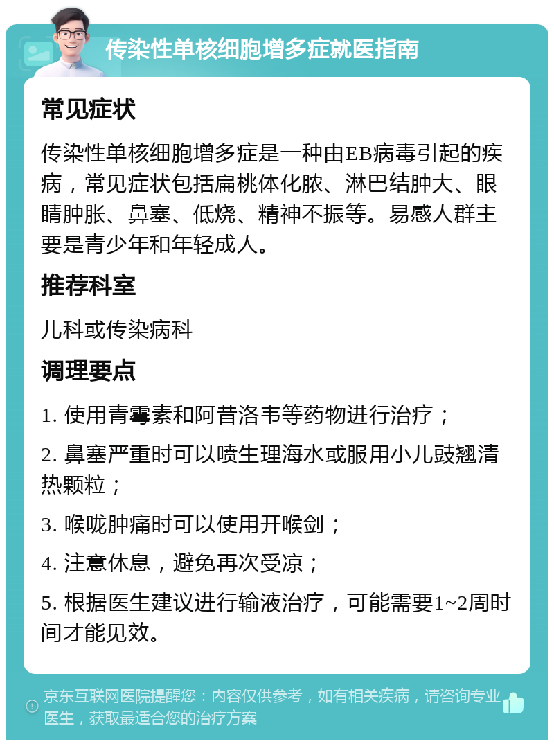 传染性单核细胞增多症就医指南 常见症状 传染性单核细胞增多症是一种由EB病毒引起的疾病，常见症状包括扁桃体化脓、淋巴结肿大、眼睛肿胀、鼻塞、低烧、精神不振等。易感人群主要是青少年和年轻成人。 推荐科室 儿科或传染病科 调理要点 1. 使用青霉素和阿昔洛韦等药物进行治疗； 2. 鼻塞严重时可以喷生理海水或服用小儿豉翘清热颗粒； 3. 喉咙肿痛时可以使用开喉剑； 4. 注意休息，避免再次受凉； 5. 根据医生建议进行输液治疗，可能需要1~2周时间才能见效。