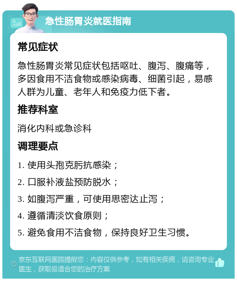 急性肠胃炎就医指南 常见症状 急性肠胃炎常见症状包括呕吐、腹泻、腹痛等，多因食用不洁食物或感染病毒、细菌引起，易感人群为儿童、老年人和免疫力低下者。 推荐科室 消化内科或急诊科 调理要点 1. 使用头孢克肟抗感染； 2. 口服补液盐预防脱水； 3. 如腹泻严重，可使用思密达止泻； 4. 遵循清淡饮食原则； 5. 避免食用不洁食物，保持良好卫生习惯。