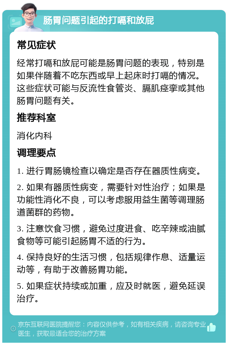 肠胃问题引起的打嗝和放屁 常见症状 经常打嗝和放屁可能是肠胃问题的表现，特别是如果伴随着不吃东西或早上起床时打嗝的情况。这些症状可能与反流性食管炎、膈肌痉挛或其他肠胃问题有关。 推荐科室 消化内科 调理要点 1. 进行胃肠镜检查以确定是否存在器质性病变。 2. 如果有器质性病变，需要针对性治疗；如果是功能性消化不良，可以考虑服用益生菌等调理肠道菌群的药物。 3. 注意饮食习惯，避免过度进食、吃辛辣或油腻食物等可能引起肠胃不适的行为。 4. 保持良好的生活习惯，包括规律作息、适量运动等，有助于改善肠胃功能。 5. 如果症状持续或加重，应及时就医，避免延误治疗。