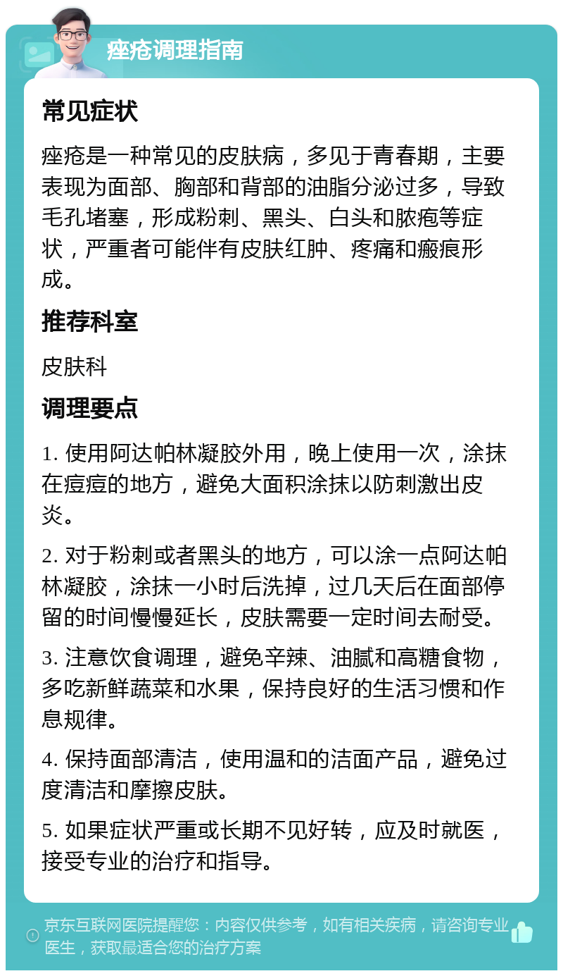 痤疮调理指南 常见症状 痤疮是一种常见的皮肤病，多见于青春期，主要表现为面部、胸部和背部的油脂分泌过多，导致毛孔堵塞，形成粉刺、黑头、白头和脓疱等症状，严重者可能伴有皮肤红肿、疼痛和瘢痕形成。 推荐科室 皮肤科 调理要点 1. 使用阿达帕林凝胶外用，晚上使用一次，涂抹在痘痘的地方，避免大面积涂抹以防刺激出皮炎。 2. 对于粉刺或者黑头的地方，可以涂一点阿达帕林凝胶，涂抹一小时后洗掉，过几天后在面部停留的时间慢慢延长，皮肤需要一定时间去耐受。 3. 注意饮食调理，避免辛辣、油腻和高糖食物，多吃新鲜蔬菜和水果，保持良好的生活习惯和作息规律。 4. 保持面部清洁，使用温和的洁面产品，避免过度清洁和摩擦皮肤。 5. 如果症状严重或长期不见好转，应及时就医，接受专业的治疗和指导。