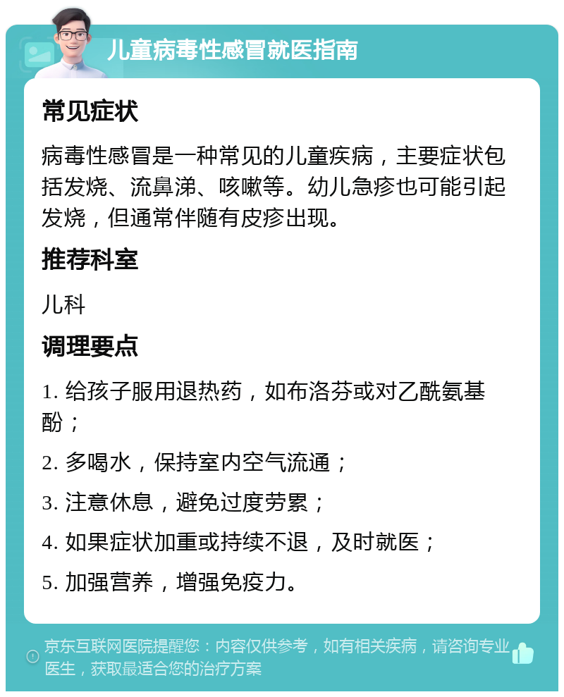 儿童病毒性感冒就医指南 常见症状 病毒性感冒是一种常见的儿童疾病，主要症状包括发烧、流鼻涕、咳嗽等。幼儿急疹也可能引起发烧，但通常伴随有皮疹出现。 推荐科室 儿科 调理要点 1. 给孩子服用退热药，如布洛芬或对乙酰氨基酚； 2. 多喝水，保持室内空气流通； 3. 注意休息，避免过度劳累； 4. 如果症状加重或持续不退，及时就医； 5. 加强营养，增强免疫力。