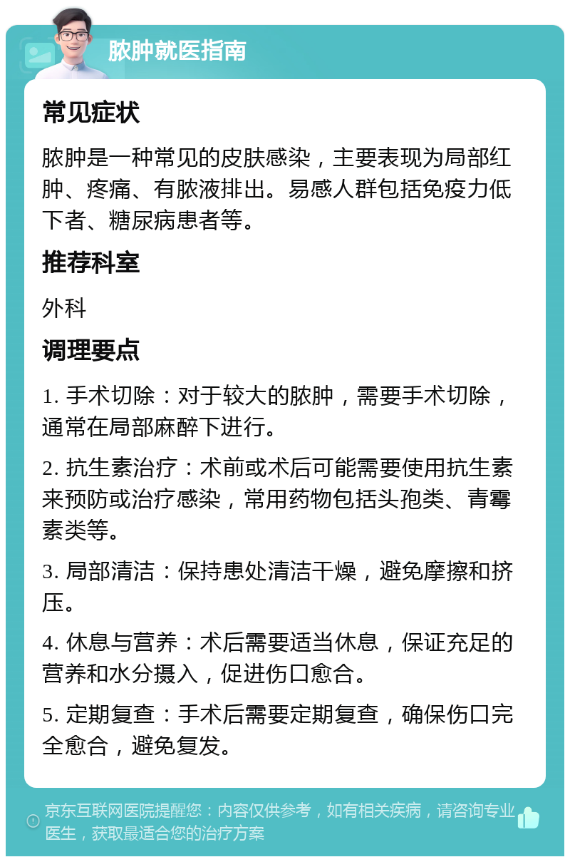 脓肿就医指南 常见症状 脓肿是一种常见的皮肤感染，主要表现为局部红肿、疼痛、有脓液排出。易感人群包括免疫力低下者、糖尿病患者等。 推荐科室 外科 调理要点 1. 手术切除：对于较大的脓肿，需要手术切除，通常在局部麻醉下进行。 2. 抗生素治疗：术前或术后可能需要使用抗生素来预防或治疗感染，常用药物包括头孢类、青霉素类等。 3. 局部清洁：保持患处清洁干燥，避免摩擦和挤压。 4. 休息与营养：术后需要适当休息，保证充足的营养和水分摄入，促进伤口愈合。 5. 定期复查：手术后需要定期复查，确保伤口完全愈合，避免复发。