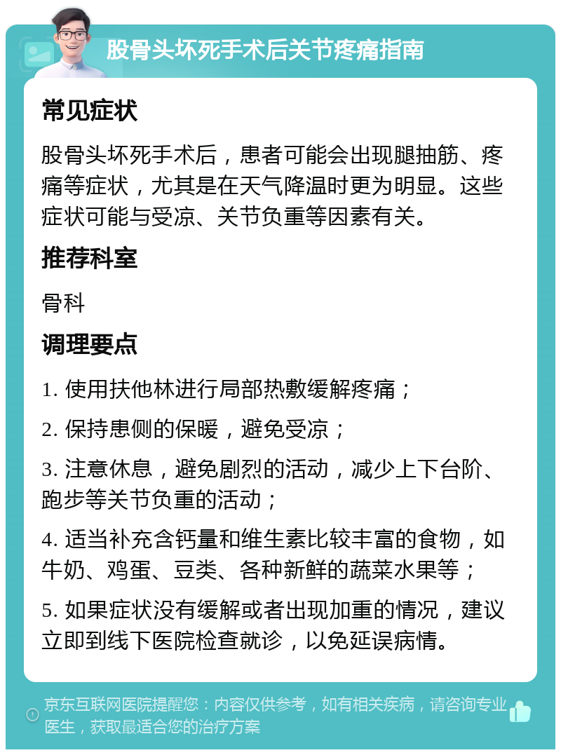 股骨头坏死手术后关节疼痛指南 常见症状 股骨头坏死手术后，患者可能会出现腿抽筋、疼痛等症状，尤其是在天气降温时更为明显。这些症状可能与受凉、关节负重等因素有关。 推荐科室 骨科 调理要点 1. 使用扶他林进行局部热敷缓解疼痛； 2. 保持患侧的保暖，避免受凉； 3. 注意休息，避免剧烈的活动，减少上下台阶、跑步等关节负重的活动； 4. 适当补充含钙量和维生素比较丰富的食物，如牛奶、鸡蛋、豆类、各种新鲜的蔬菜水果等； 5. 如果症状没有缓解或者出现加重的情况，建议立即到线下医院检查就诊，以免延误病情。