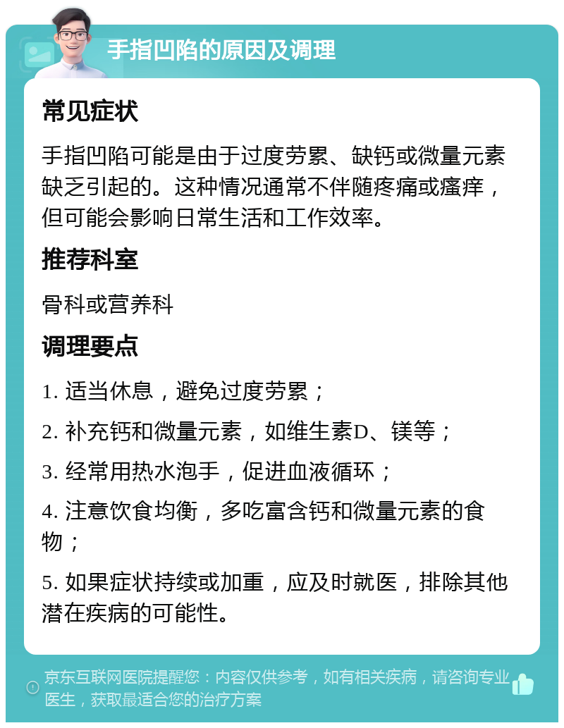 手指凹陷的原因及调理 常见症状 手指凹陷可能是由于过度劳累、缺钙或微量元素缺乏引起的。这种情况通常不伴随疼痛或瘙痒，但可能会影响日常生活和工作效率。 推荐科室 骨科或营养科 调理要点 1. 适当休息，避免过度劳累； 2. 补充钙和微量元素，如维生素D、镁等； 3. 经常用热水泡手，促进血液循环； 4. 注意饮食均衡，多吃富含钙和微量元素的食物； 5. 如果症状持续或加重，应及时就医，排除其他潜在疾病的可能性。