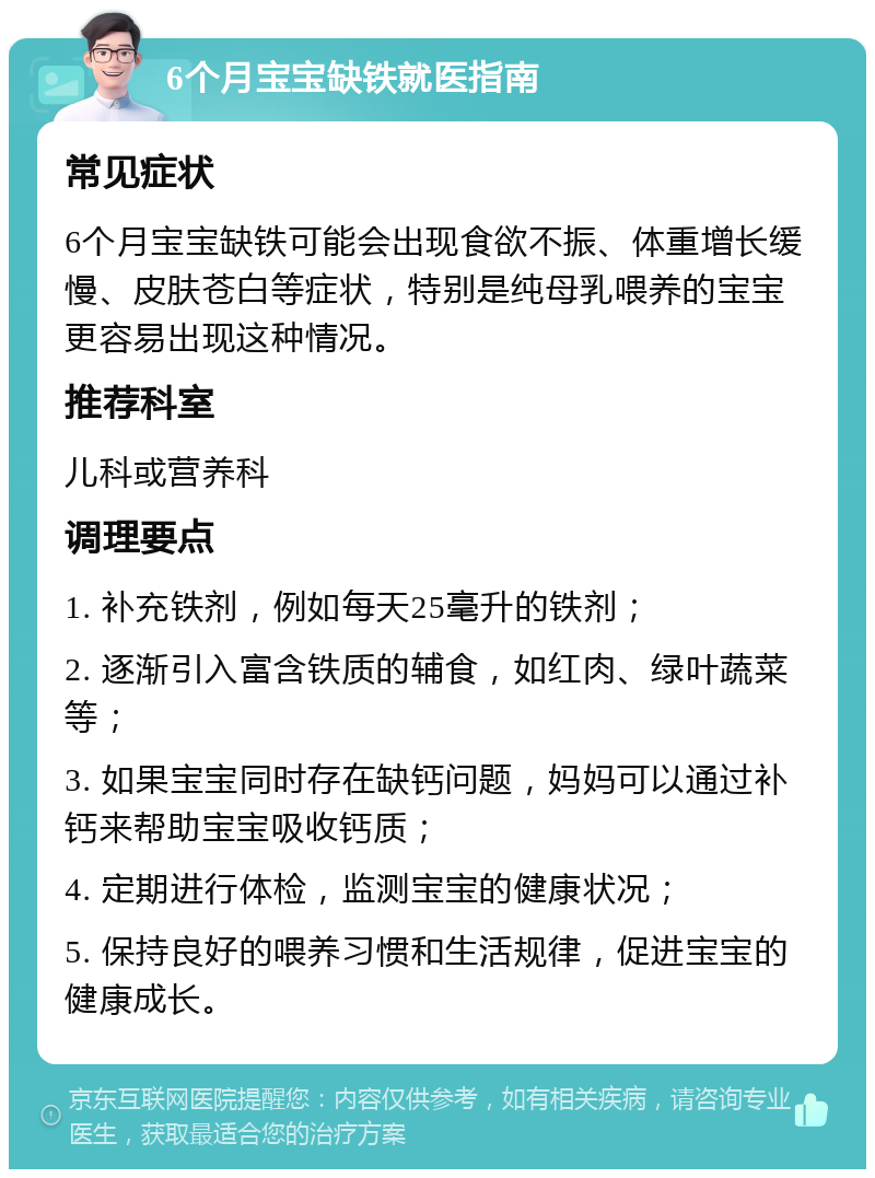 6个月宝宝缺铁就医指南 常见症状 6个月宝宝缺铁可能会出现食欲不振、体重增长缓慢、皮肤苍白等症状，特别是纯母乳喂养的宝宝更容易出现这种情况。 推荐科室 儿科或营养科 调理要点 1. 补充铁剂，例如每天25毫升的铁剂； 2. 逐渐引入富含铁质的辅食，如红肉、绿叶蔬菜等； 3. 如果宝宝同时存在缺钙问题，妈妈可以通过补钙来帮助宝宝吸收钙质； 4. 定期进行体检，监测宝宝的健康状况； 5. 保持良好的喂养习惯和生活规律，促进宝宝的健康成长。