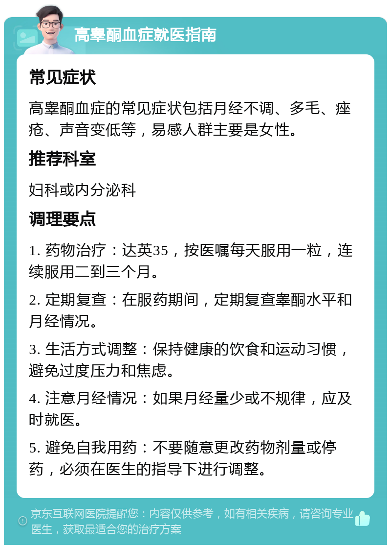 高睾酮血症就医指南 常见症状 高睾酮血症的常见症状包括月经不调、多毛、痤疮、声音变低等，易感人群主要是女性。 推荐科室 妇科或内分泌科 调理要点 1. 药物治疗：达英35，按医嘱每天服用一粒，连续服用二到三个月。 2. 定期复查：在服药期间，定期复查睾酮水平和月经情况。 3. 生活方式调整：保持健康的饮食和运动习惯，避免过度压力和焦虑。 4. 注意月经情况：如果月经量少或不规律，应及时就医。 5. 避免自我用药：不要随意更改药物剂量或停药，必须在医生的指导下进行调整。