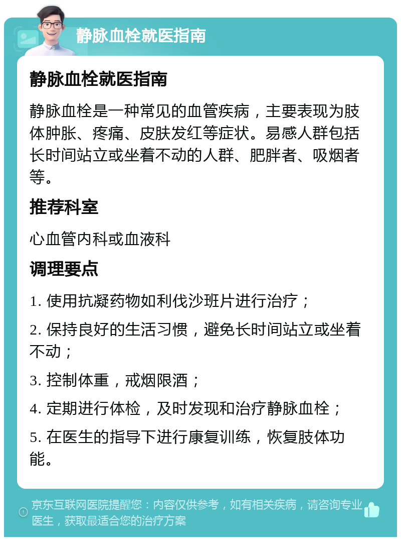 静脉血栓就医指南 静脉血栓就医指南 静脉血栓是一种常见的血管疾病，主要表现为肢体肿胀、疼痛、皮肤发红等症状。易感人群包括长时间站立或坐着不动的人群、肥胖者、吸烟者等。 推荐科室 心血管内科或血液科 调理要点 1. 使用抗凝药物如利伐沙班片进行治疗； 2. 保持良好的生活习惯，避免长时间站立或坐着不动； 3. 控制体重，戒烟限酒； 4. 定期进行体检，及时发现和治疗静脉血栓； 5. 在医生的指导下进行康复训练，恢复肢体功能。