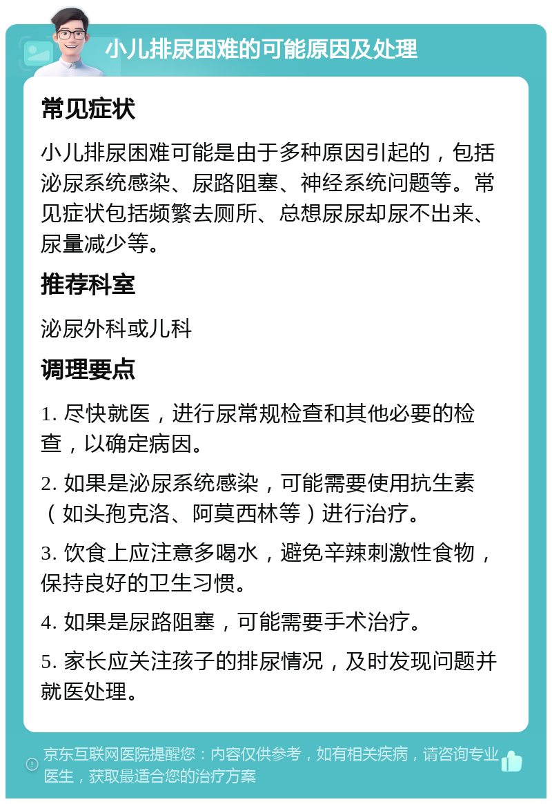 小儿排尿困难的可能原因及处理 常见症状 小儿排尿困难可能是由于多种原因引起的，包括泌尿系统感染、尿路阻塞、神经系统问题等。常见症状包括频繁去厕所、总想尿尿却尿不出来、尿量减少等。 推荐科室 泌尿外科或儿科 调理要点 1. 尽快就医，进行尿常规检查和其他必要的检查，以确定病因。 2. 如果是泌尿系统感染，可能需要使用抗生素（如头孢克洛、阿莫西林等）进行治疗。 3. 饮食上应注意多喝水，避免辛辣刺激性食物，保持良好的卫生习惯。 4. 如果是尿路阻塞，可能需要手术治疗。 5. 家长应关注孩子的排尿情况，及时发现问题并就医处理。