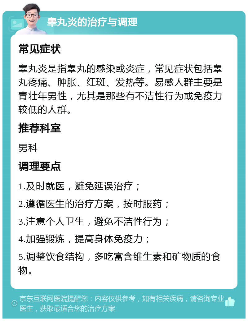 睾丸炎的治疗与调理 常见症状 睾丸炎是指睾丸的感染或炎症，常见症状包括睾丸疼痛、肿胀、红斑、发热等。易感人群主要是青壮年男性，尤其是那些有不洁性行为或免疫力较低的人群。 推荐科室 男科 调理要点 1.及时就医，避免延误治疗； 2.遵循医生的治疗方案，按时服药； 3.注意个人卫生，避免不洁性行为； 4.加强锻炼，提高身体免疫力； 5.调整饮食结构，多吃富含维生素和矿物质的食物。