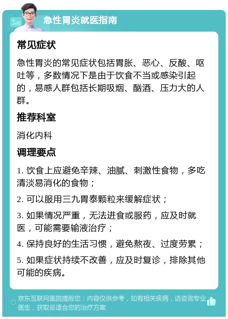 急性胃炎就医指南 常见症状 急性胃炎的常见症状包括胃胀、恶心、反酸、呕吐等，多数情况下是由于饮食不当或感染引起的，易感人群包括长期吸烟、酗酒、压力大的人群。 推荐科室 消化内科 调理要点 1. 饮食上应避免辛辣、油腻、刺激性食物，多吃清淡易消化的食物； 2. 可以服用三九胃泰颗粒来缓解症状； 3. 如果情况严重，无法进食或服药，应及时就医，可能需要输液治疗； 4. 保持良好的生活习惯，避免熬夜、过度劳累； 5. 如果症状持续不改善，应及时复诊，排除其他可能的疾病。