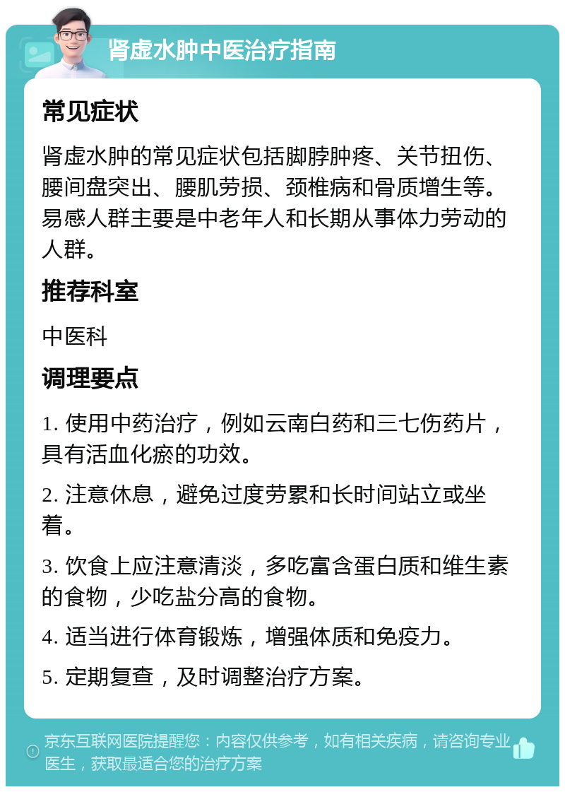 肾虚水肿中医治疗指南 常见症状 肾虚水肿的常见症状包括脚脖肿疼、关节扭伤、腰间盘突出、腰肌劳损、颈椎病和骨质增生等。易感人群主要是中老年人和长期从事体力劳动的人群。 推荐科室 中医科 调理要点 1. 使用中药治疗，例如云南白药和三七伤药片，具有活血化瘀的功效。 2. 注意休息，避免过度劳累和长时间站立或坐着。 3. 饮食上应注意清淡，多吃富含蛋白质和维生素的食物，少吃盐分高的食物。 4. 适当进行体育锻炼，增强体质和免疫力。 5. 定期复查，及时调整治疗方案。