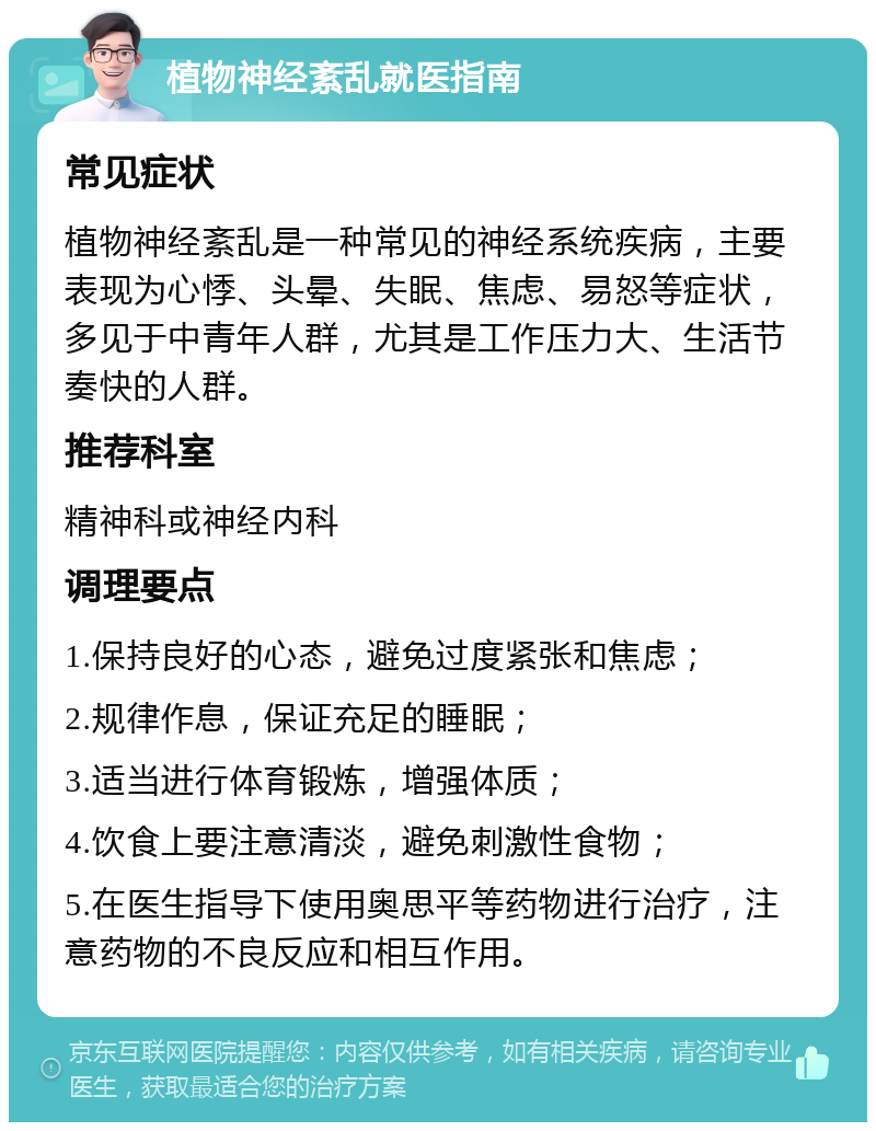 植物神经紊乱就医指南 常见症状 植物神经紊乱是一种常见的神经系统疾病，主要表现为心悸、头晕、失眠、焦虑、易怒等症状，多见于中青年人群，尤其是工作压力大、生活节奏快的人群。 推荐科室 精神科或神经内科 调理要点 1.保持良好的心态，避免过度紧张和焦虑； 2.规律作息，保证充足的睡眠； 3.适当进行体育锻炼，增强体质； 4.饮食上要注意清淡，避免刺激性食物； 5.在医生指导下使用奥思平等药物进行治疗，注意药物的不良反应和相互作用。