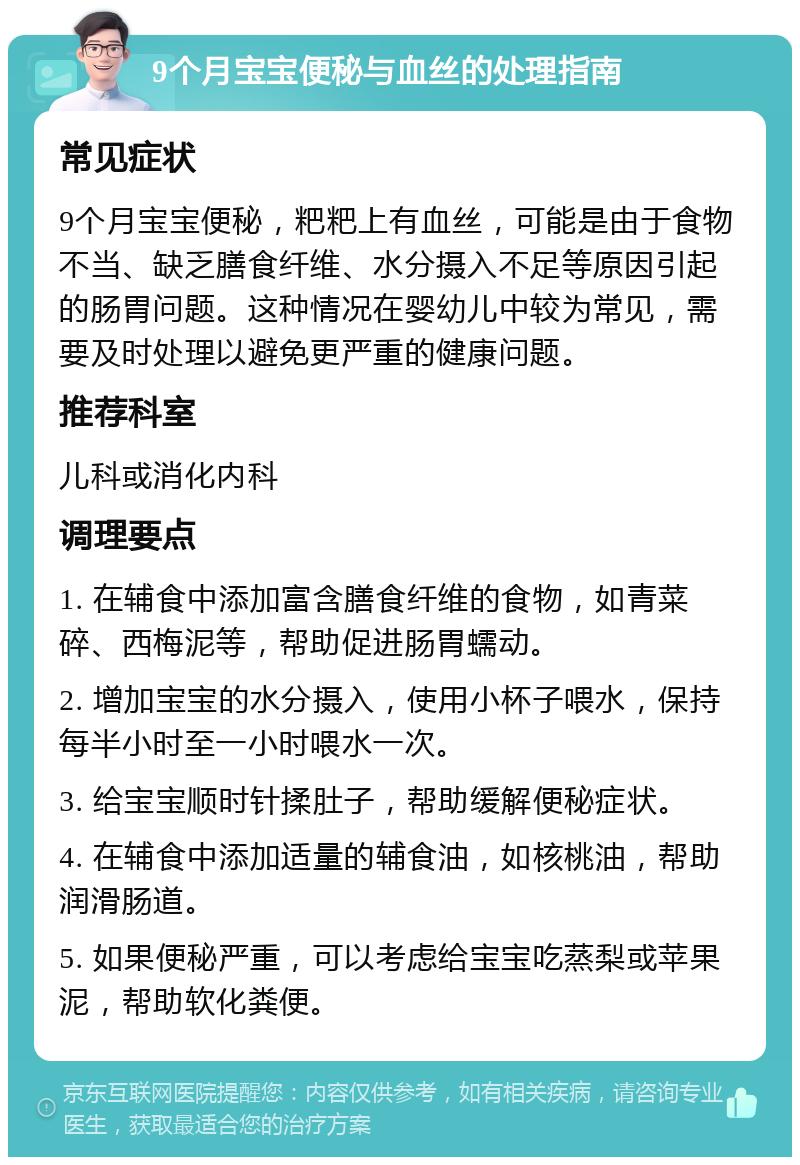 9个月宝宝便秘与血丝的处理指南 常见症状 9个月宝宝便秘，粑粑上有血丝，可能是由于食物不当、缺乏膳食纤维、水分摄入不足等原因引起的肠胃问题。这种情况在婴幼儿中较为常见，需要及时处理以避免更严重的健康问题。 推荐科室 儿科或消化内科 调理要点 1. 在辅食中添加富含膳食纤维的食物，如青菜碎、西梅泥等，帮助促进肠胃蠕动。 2. 增加宝宝的水分摄入，使用小杯子喂水，保持每半小时至一小时喂水一次。 3. 给宝宝顺时针揉肚子，帮助缓解便秘症状。 4. 在辅食中添加适量的辅食油，如核桃油，帮助润滑肠道。 5. 如果便秘严重，可以考虑给宝宝吃蒸梨或苹果泥，帮助软化粪便。