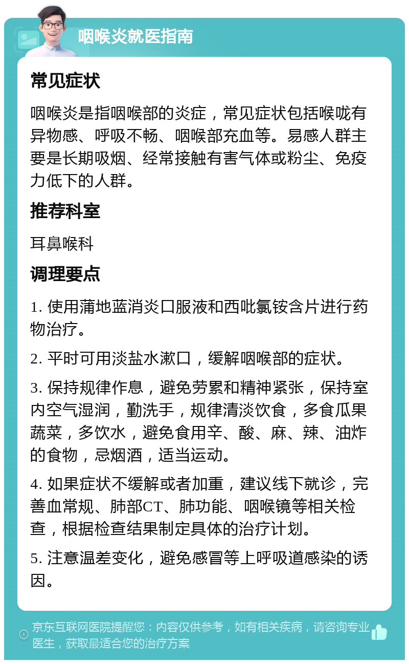 咽喉炎就医指南 常见症状 咽喉炎是指咽喉部的炎症，常见症状包括喉咙有异物感、呼吸不畅、咽喉部充血等。易感人群主要是长期吸烟、经常接触有害气体或粉尘、免疫力低下的人群。 推荐科室 耳鼻喉科 调理要点 1. 使用蒲地蓝消炎口服液和西吡氯铵含片进行药物治疗。 2. 平时可用淡盐水漱口，缓解咽喉部的症状。 3. 保持规律作息，避免劳累和精神紧张，保持室内空气湿润，勤洗手，规律清淡饮食，多食瓜果蔬菜，多饮水，避免食用辛、酸、麻、辣、油炸的食物，忌烟酒，适当运动。 4. 如果症状不缓解或者加重，建议线下就诊，完善血常规、肺部CT、肺功能、咽喉镜等相关检查，根据检查结果制定具体的治疗计划。 5. 注意温差变化，避免感冒等上呼吸道感染的诱因。