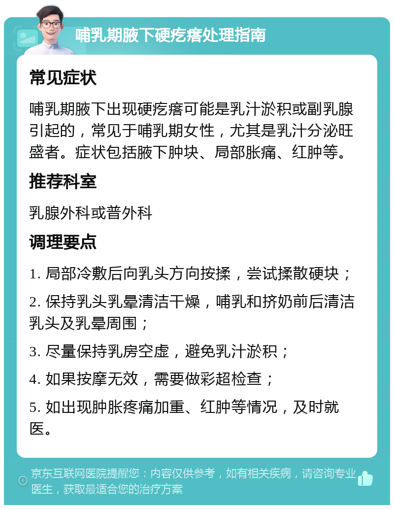 哺乳期腋下硬疙瘩处理指南 常见症状 哺乳期腋下出现硬疙瘩可能是乳汁淤积或副乳腺引起的，常见于哺乳期女性，尤其是乳汁分泌旺盛者。症状包括腋下肿块、局部胀痛、红肿等。 推荐科室 乳腺外科或普外科 调理要点 1. 局部冷敷后向乳头方向按揉，尝试揉散硬块； 2. 保持乳头乳晕清洁干燥，哺乳和挤奶前后清洁乳头及乳晕周围； 3. 尽量保持乳房空虚，避免乳汁淤积； 4. 如果按摩无效，需要做彩超检查； 5. 如出现肿胀疼痛加重、红肿等情况，及时就医。