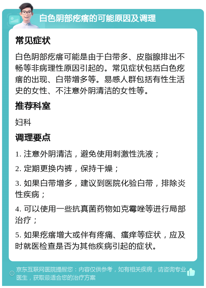 白色阴部疙瘩的可能原因及调理 常见症状 白色阴部疙瘩可能是由于白带多、皮脂腺排出不畅等非病理性原因引起的。常见症状包括白色疙瘩的出现、白带增多等。易感人群包括有性生活史的女性、不注意外阴清洁的女性等。 推荐科室 妇科 调理要点 1. 注意外阴清洁，避免使用刺激性洗液； 2. 定期更换内裤，保持干燥； 3. 如果白带增多，建议到医院化验白带，排除炎性疾病； 4. 可以使用一些抗真菌药物如克霉唑等进行局部治疗； 5. 如果疙瘩增大或伴有疼痛、瘙痒等症状，应及时就医检查是否为其他疾病引起的症状。