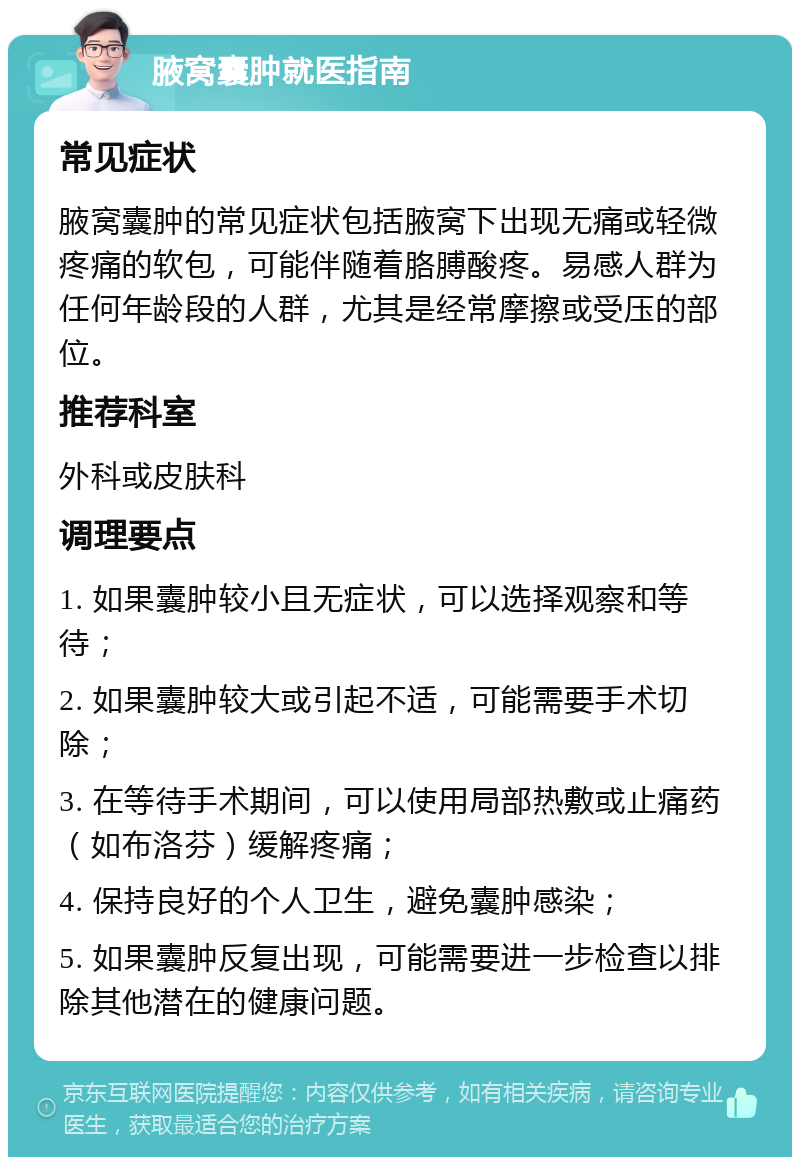 腋窝囊肿就医指南 常见症状 腋窝囊肿的常见症状包括腋窝下出现无痛或轻微疼痛的软包，可能伴随着胳膊酸疼。易感人群为任何年龄段的人群，尤其是经常摩擦或受压的部位。 推荐科室 外科或皮肤科 调理要点 1. 如果囊肿较小且无症状，可以选择观察和等待； 2. 如果囊肿较大或引起不适，可能需要手术切除； 3. 在等待手术期间，可以使用局部热敷或止痛药（如布洛芬）缓解疼痛； 4. 保持良好的个人卫生，避免囊肿感染； 5. 如果囊肿反复出现，可能需要进一步检查以排除其他潜在的健康问题。