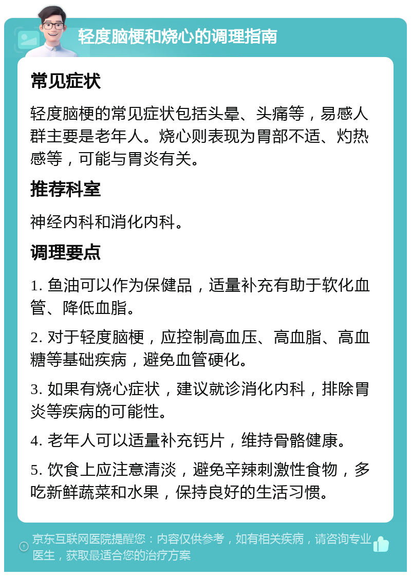 轻度脑梗和烧心的调理指南 常见症状 轻度脑梗的常见症状包括头晕、头痛等，易感人群主要是老年人。烧心则表现为胃部不适、灼热感等，可能与胃炎有关。 推荐科室 神经内科和消化内科。 调理要点 1. 鱼油可以作为保健品，适量补充有助于软化血管、降低血脂。 2. 对于轻度脑梗，应控制高血压、高血脂、高血糖等基础疾病，避免血管硬化。 3. 如果有烧心症状，建议就诊消化内科，排除胃炎等疾病的可能性。 4. 老年人可以适量补充钙片，维持骨骼健康。 5. 饮食上应注意清淡，避免辛辣刺激性食物，多吃新鲜蔬菜和水果，保持良好的生活习惯。