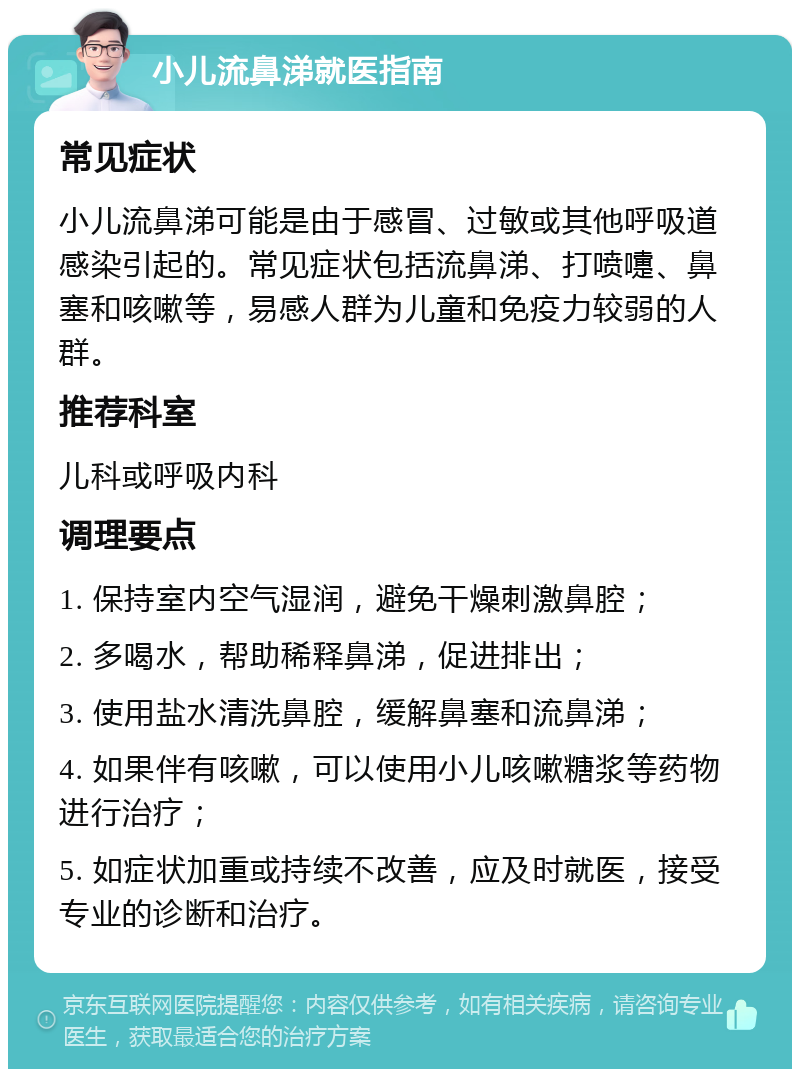 小儿流鼻涕就医指南 常见症状 小儿流鼻涕可能是由于感冒、过敏或其他呼吸道感染引起的。常见症状包括流鼻涕、打喷嚏、鼻塞和咳嗽等，易感人群为儿童和免疫力较弱的人群。 推荐科室 儿科或呼吸内科 调理要点 1. 保持室内空气湿润，避免干燥刺激鼻腔； 2. 多喝水，帮助稀释鼻涕，促进排出； 3. 使用盐水清洗鼻腔，缓解鼻塞和流鼻涕； 4. 如果伴有咳嗽，可以使用小儿咳嗽糖浆等药物进行治疗； 5. 如症状加重或持续不改善，应及时就医，接受专业的诊断和治疗。