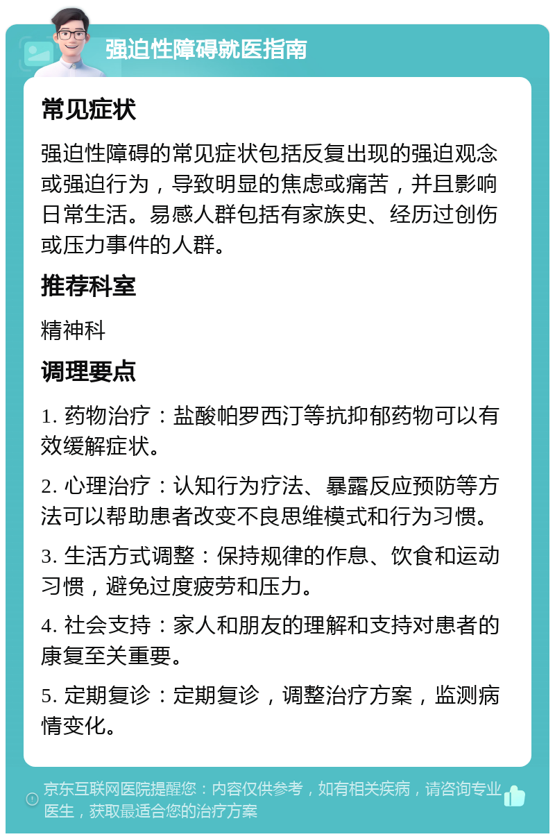 强迫性障碍就医指南 常见症状 强迫性障碍的常见症状包括反复出现的强迫观念或强迫行为，导致明显的焦虑或痛苦，并且影响日常生活。易感人群包括有家族史、经历过创伤或压力事件的人群。 推荐科室 精神科 调理要点 1. 药物治疗：盐酸帕罗西汀等抗抑郁药物可以有效缓解症状。 2. 心理治疗：认知行为疗法、暴露反应预防等方法可以帮助患者改变不良思维模式和行为习惯。 3. 生活方式调整：保持规律的作息、饮食和运动习惯，避免过度疲劳和压力。 4. 社会支持：家人和朋友的理解和支持对患者的康复至关重要。 5. 定期复诊：定期复诊，调整治疗方案，监测病情变化。