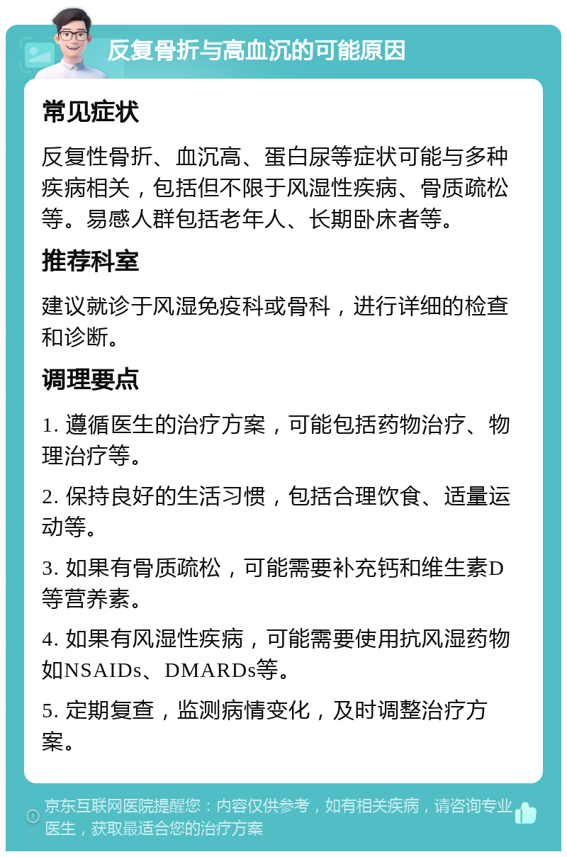 反复骨折与高血沉的可能原因 常见症状 反复性骨折、血沉高、蛋白尿等症状可能与多种疾病相关，包括但不限于风湿性疾病、骨质疏松等。易感人群包括老年人、长期卧床者等。 推荐科室 建议就诊于风湿免疫科或骨科，进行详细的检查和诊断。 调理要点 1. 遵循医生的治疗方案，可能包括药物治疗、物理治疗等。 2. 保持良好的生活习惯，包括合理饮食、适量运动等。 3. 如果有骨质疏松，可能需要补充钙和维生素D等营养素。 4. 如果有风湿性疾病，可能需要使用抗风湿药物如NSAIDs、DMARDs等。 5. 定期复查，监测病情变化，及时调整治疗方案。