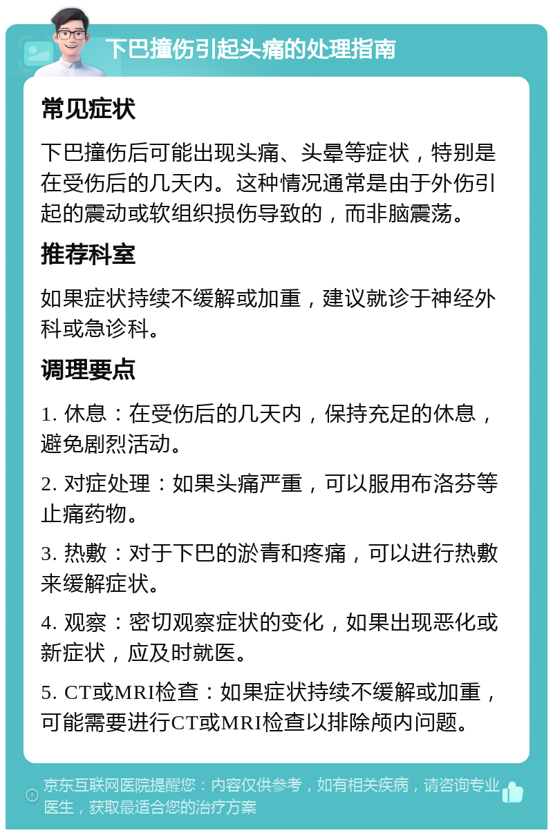 下巴撞伤引起头痛的处理指南 常见症状 下巴撞伤后可能出现头痛、头晕等症状，特别是在受伤后的几天内。这种情况通常是由于外伤引起的震动或软组织损伤导致的，而非脑震荡。 推荐科室 如果症状持续不缓解或加重，建议就诊于神经外科或急诊科。 调理要点 1. 休息：在受伤后的几天内，保持充足的休息，避免剧烈活动。 2. 对症处理：如果头痛严重，可以服用布洛芬等止痛药物。 3. 热敷：对于下巴的淤青和疼痛，可以进行热敷来缓解症状。 4. 观察：密切观察症状的变化，如果出现恶化或新症状，应及时就医。 5. CT或MRI检查：如果症状持续不缓解或加重，可能需要进行CT或MRI检查以排除颅内问题。