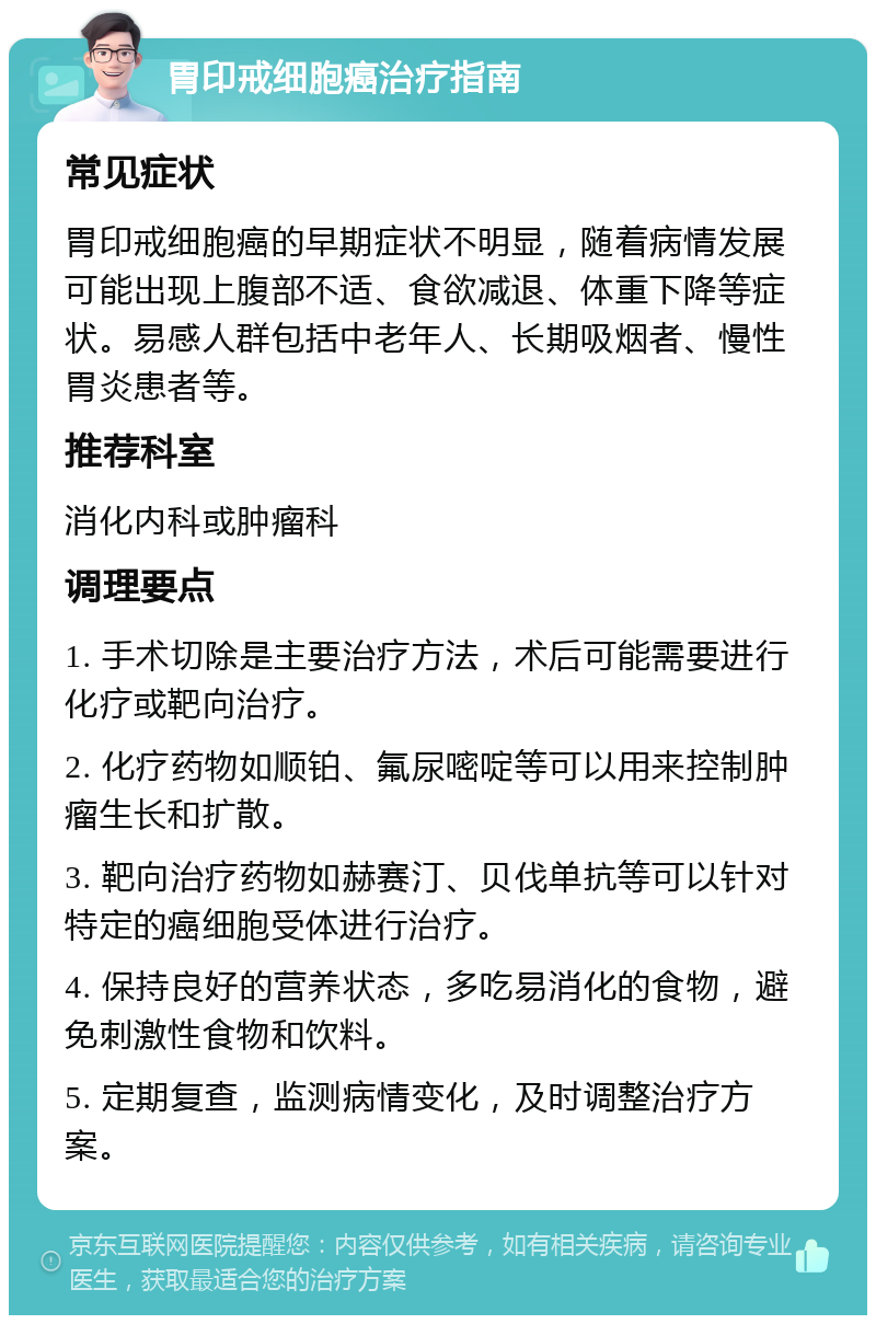 胃印戒细胞癌治疗指南 常见症状 胃印戒细胞癌的早期症状不明显，随着病情发展可能出现上腹部不适、食欲减退、体重下降等症状。易感人群包括中老年人、长期吸烟者、慢性胃炎患者等。 推荐科室 消化内科或肿瘤科 调理要点 1. 手术切除是主要治疗方法，术后可能需要进行化疗或靶向治疗。 2. 化疗药物如顺铂、氟尿嘧啶等可以用来控制肿瘤生长和扩散。 3. 靶向治疗药物如赫赛汀、贝伐单抗等可以针对特定的癌细胞受体进行治疗。 4. 保持良好的营养状态，多吃易消化的食物，避免刺激性食物和饮料。 5. 定期复查，监测病情变化，及时调整治疗方案。