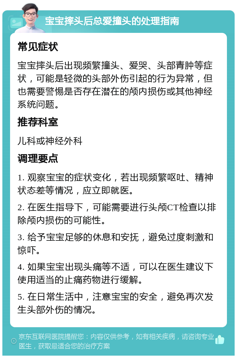 宝宝摔头后总爱撞头的处理指南 常见症状 宝宝摔头后出现频繁撞头、爱哭、头部青肿等症状，可能是轻微的头部外伤引起的行为异常，但也需要警惕是否存在潜在的颅内损伤或其他神经系统问题。 推荐科室 儿科或神经外科 调理要点 1. 观察宝宝的症状变化，若出现频繁呕吐、精神状态差等情况，应立即就医。 2. 在医生指导下，可能需要进行头颅CT检查以排除颅内损伤的可能性。 3. 给予宝宝足够的休息和安抚，避免过度刺激和惊吓。 4. 如果宝宝出现头痛等不适，可以在医生建议下使用适当的止痛药物进行缓解。 5. 在日常生活中，注意宝宝的安全，避免再次发生头部外伤的情况。