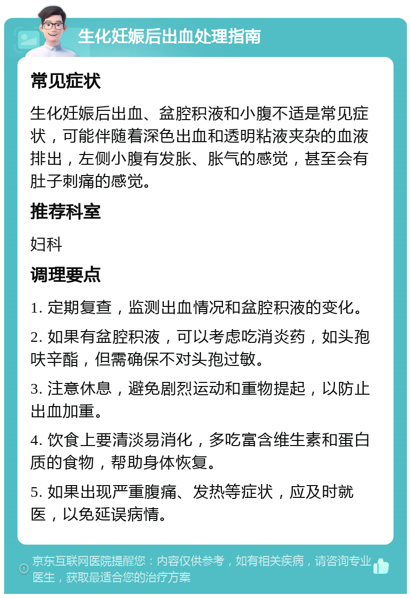 生化妊娠后出血处理指南 常见症状 生化妊娠后出血、盆腔积液和小腹不适是常见症状，可能伴随着深色出血和透明粘液夹杂的血液排出，左侧小腹有发胀、胀气的感觉，甚至会有肚子刺痛的感觉。 推荐科室 妇科 调理要点 1. 定期复查，监测出血情况和盆腔积液的变化。 2. 如果有盆腔积液，可以考虑吃消炎药，如头孢呋辛酯，但需确保不对头孢过敏。 3. 注意休息，避免剧烈运动和重物提起，以防止出血加重。 4. 饮食上要清淡易消化，多吃富含维生素和蛋白质的食物，帮助身体恢复。 5. 如果出现严重腹痛、发热等症状，应及时就医，以免延误病情。