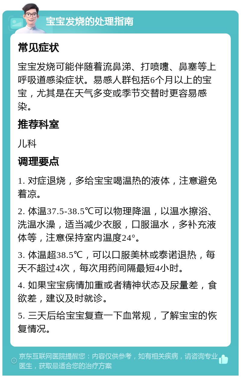 宝宝发烧的处理指南 常见症状 宝宝发烧可能伴随着流鼻涕、打喷嚏、鼻塞等上呼吸道感染症状。易感人群包括6个月以上的宝宝，尤其是在天气多变或季节交替时更容易感染。 推荐科室 儿科 调理要点 1. 对症退烧，多给宝宝喝温热的液体，注意避免着凉。 2. 体温37.5-38.5℃可以物理降温，以温水擦浴、洗温水澡，适当减少衣服，口服温水，多补充液体等，注意保持室内温度24°。 3. 体温超38.5℃，可以口服美林或泰诺退热，每天不超过4次，每次用药间隔最短4小时。 4. 如果宝宝病情加重或者精神状态及尿量差，食欲差，建议及时就诊。 5. 三天后给宝宝复查一下血常规，了解宝宝的恢复情况。