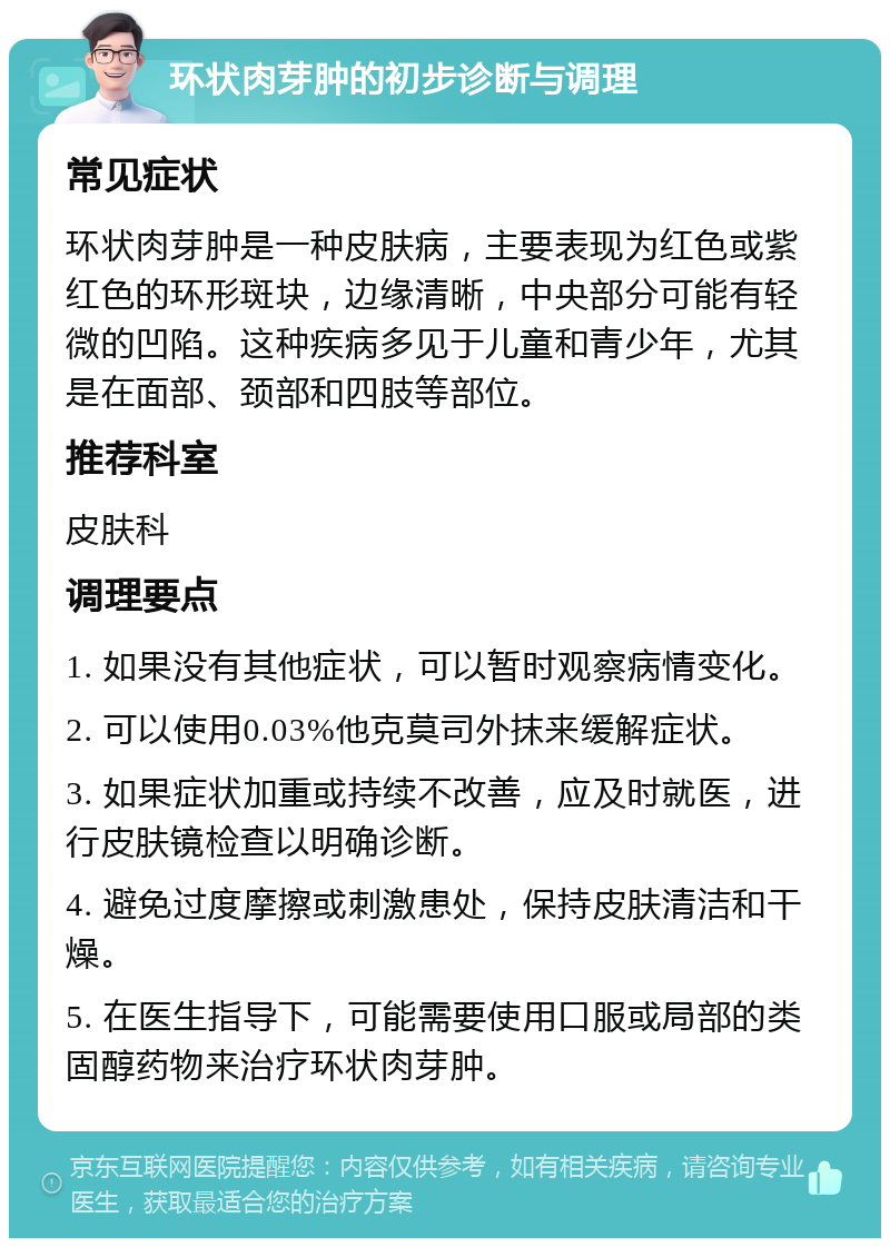 环状肉芽肿的初步诊断与调理 常见症状 环状肉芽肿是一种皮肤病，主要表现为红色或紫红色的环形斑块，边缘清晰，中央部分可能有轻微的凹陷。这种疾病多见于儿童和青少年，尤其是在面部、颈部和四肢等部位。 推荐科室 皮肤科 调理要点 1. 如果没有其他症状，可以暂时观察病情变化。 2. 可以使用0.03%他克莫司外抹来缓解症状。 3. 如果症状加重或持续不改善，应及时就医，进行皮肤镜检查以明确诊断。 4. 避免过度摩擦或刺激患处，保持皮肤清洁和干燥。 5. 在医生指导下，可能需要使用口服或局部的类固醇药物来治疗环状肉芽肿。