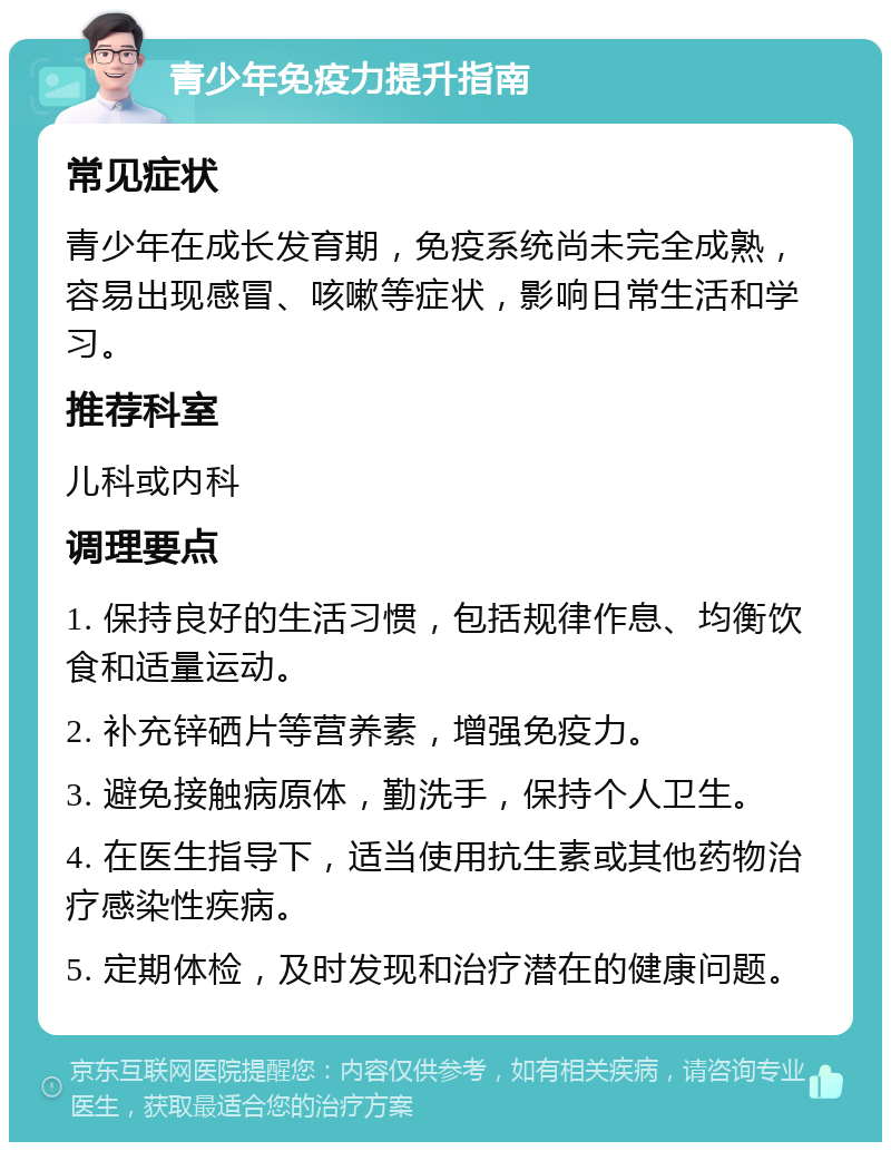 青少年免疫力提升指南 常见症状 青少年在成长发育期，免疫系统尚未完全成熟，容易出现感冒、咳嗽等症状，影响日常生活和学习。 推荐科室 儿科或内科 调理要点 1. 保持良好的生活习惯，包括规律作息、均衡饮食和适量运动。 2. 补充锌硒片等营养素，增强免疫力。 3. 避免接触病原体，勤洗手，保持个人卫生。 4. 在医生指导下，适当使用抗生素或其他药物治疗感染性疾病。 5. 定期体检，及时发现和治疗潜在的健康问题。