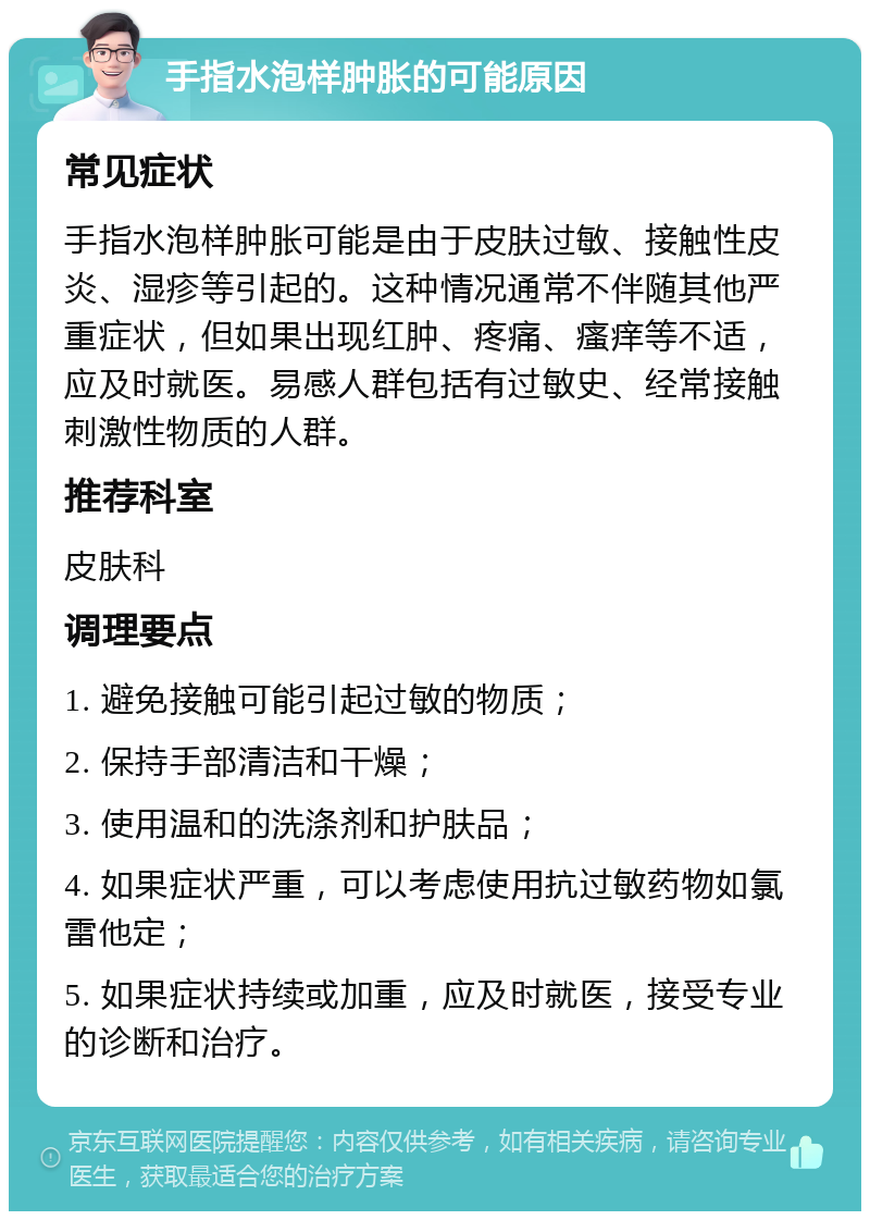 手指水泡样肿胀的可能原因 常见症状 手指水泡样肿胀可能是由于皮肤过敏、接触性皮炎、湿疹等引起的。这种情况通常不伴随其他严重症状，但如果出现红肿、疼痛、瘙痒等不适，应及时就医。易感人群包括有过敏史、经常接触刺激性物质的人群。 推荐科室 皮肤科 调理要点 1. 避免接触可能引起过敏的物质； 2. 保持手部清洁和干燥； 3. 使用温和的洗涤剂和护肤品； 4. 如果症状严重，可以考虑使用抗过敏药物如氯雷他定； 5. 如果症状持续或加重，应及时就医，接受专业的诊断和治疗。