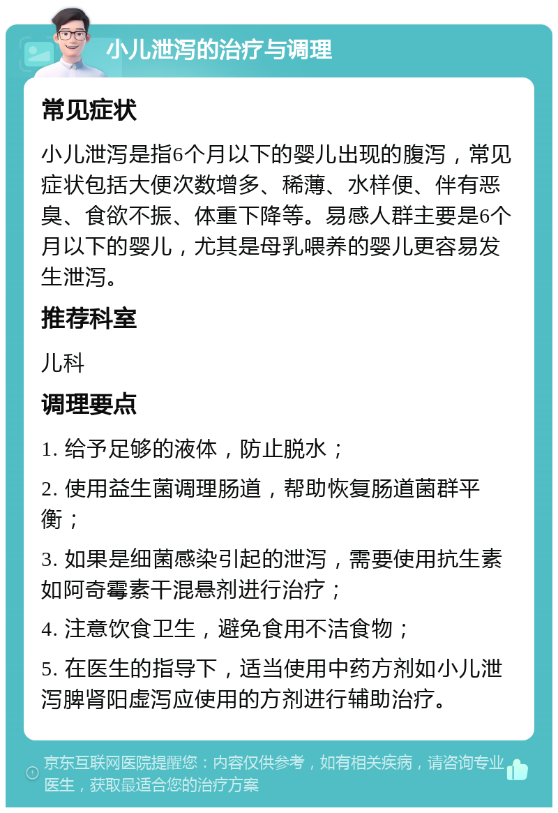 小儿泄泻的治疗与调理 常见症状 小儿泄泻是指6个月以下的婴儿出现的腹泻，常见症状包括大便次数增多、稀薄、水样便、伴有恶臭、食欲不振、体重下降等。易感人群主要是6个月以下的婴儿，尤其是母乳喂养的婴儿更容易发生泄泻。 推荐科室 儿科 调理要点 1. 给予足够的液体，防止脱水； 2. 使用益生菌调理肠道，帮助恢复肠道菌群平衡； 3. 如果是细菌感染引起的泄泻，需要使用抗生素如阿奇霉素干混悬剂进行治疗； 4. 注意饮食卫生，避免食用不洁食物； 5. 在医生的指导下，适当使用中药方剂如小儿泄泻脾肾阳虚泻应使用的方剂进行辅助治疗。