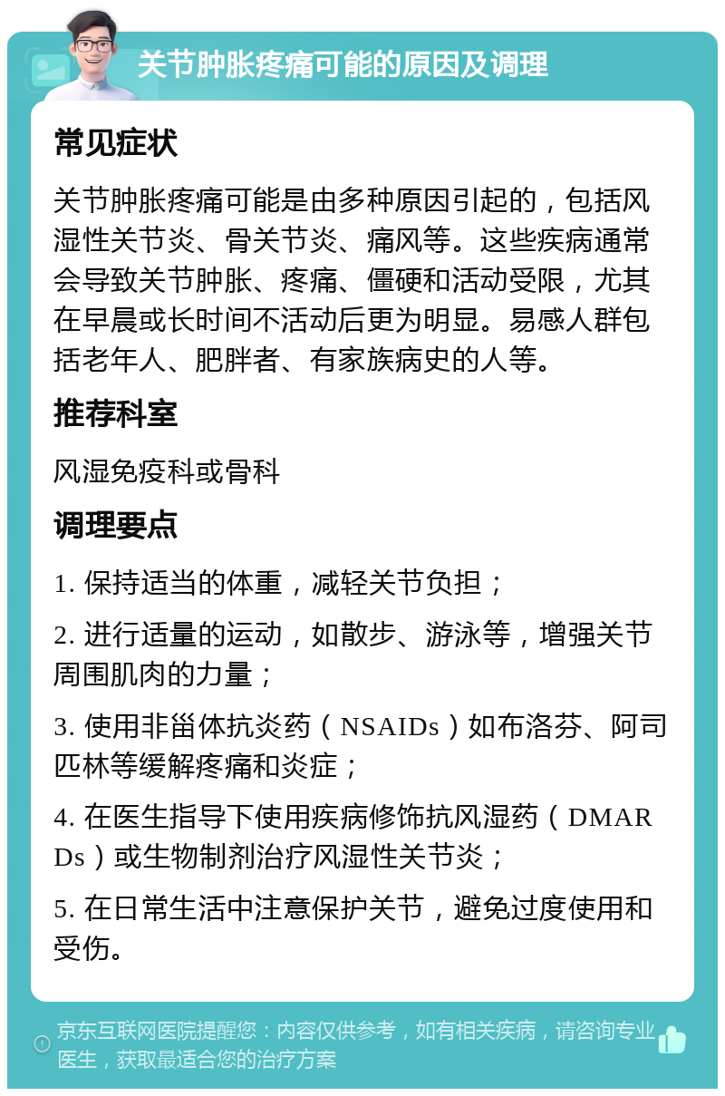 关节肿胀疼痛可能的原因及调理 常见症状 关节肿胀疼痛可能是由多种原因引起的，包括风湿性关节炎、骨关节炎、痛风等。这些疾病通常会导致关节肿胀、疼痛、僵硬和活动受限，尤其在早晨或长时间不活动后更为明显。易感人群包括老年人、肥胖者、有家族病史的人等。 推荐科室 风湿免疫科或骨科 调理要点 1. 保持适当的体重，减轻关节负担； 2. 进行适量的运动，如散步、游泳等，增强关节周围肌肉的力量； 3. 使用非甾体抗炎药（NSAIDs）如布洛芬、阿司匹林等缓解疼痛和炎症； 4. 在医生指导下使用疾病修饰抗风湿药（DMARDs）或生物制剂治疗风湿性关节炎； 5. 在日常生活中注意保护关节，避免过度使用和受伤。