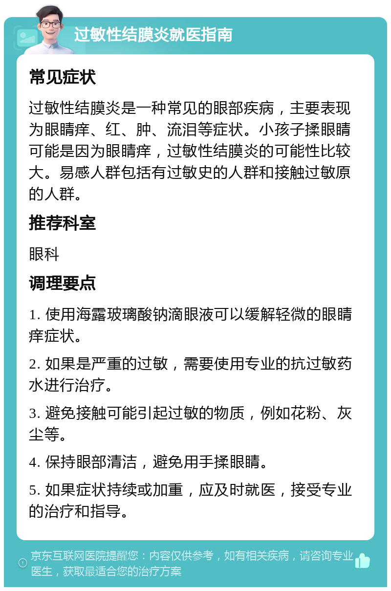 过敏性结膜炎就医指南 常见症状 过敏性结膜炎是一种常见的眼部疾病，主要表现为眼睛痒、红、肿、流泪等症状。小孩子揉眼睛可能是因为眼睛痒，过敏性结膜炎的可能性比较大。易感人群包括有过敏史的人群和接触过敏原的人群。 推荐科室 眼科 调理要点 1. 使用海露玻璃酸钠滴眼液可以缓解轻微的眼睛痒症状。 2. 如果是严重的过敏，需要使用专业的抗过敏药水进行治疗。 3. 避免接触可能引起过敏的物质，例如花粉、灰尘等。 4. 保持眼部清洁，避免用手揉眼睛。 5. 如果症状持续或加重，应及时就医，接受专业的治疗和指导。