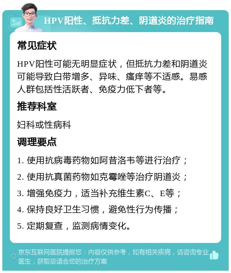 HPV阳性、抵抗力差、阴道炎的治疗指南 常见症状 HPV阳性可能无明显症状，但抵抗力差和阴道炎可能导致白带增多、异味、瘙痒等不适感。易感人群包括性活跃者、免疫力低下者等。 推荐科室 妇科或性病科 调理要点 1. 使用抗病毒药物如阿昔洛韦等进行治疗； 2. 使用抗真菌药物如克霉唑等治疗阴道炎； 3. 增强免疫力，适当补充维生素C、E等； 4. 保持良好卫生习惯，避免性行为传播； 5. 定期复查，监测病情变化。